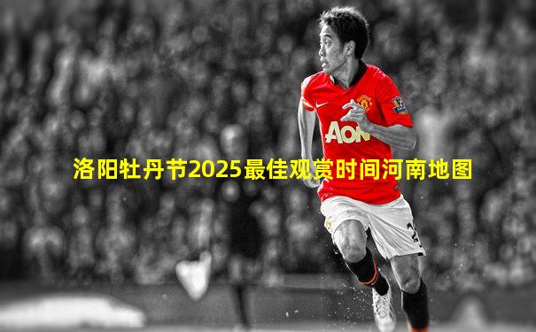 洛阳牡丹节2025最佳观赏时间河南地图